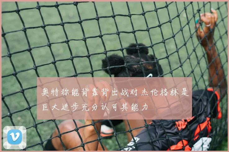 奥特称能背靠背出战对杰伦格林是巨大进步充分认可其能力