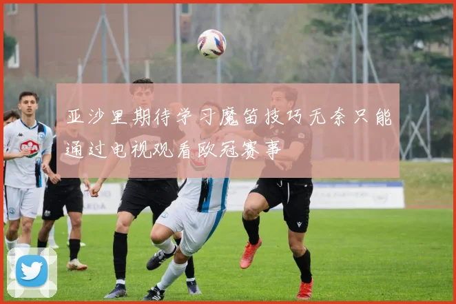 亚沙里期待学习魔笛技巧无奈只能通过电视观看欧冠赛事