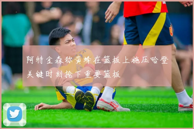 阿特金森称黄蜂在篮板上施压哈登关键时刻抢下重要篮板