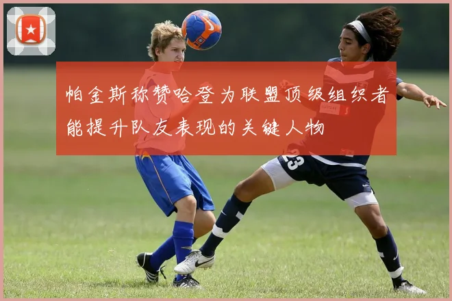 帕金斯称赞哈登为联盟顶级组织者能提升队友表现的关键人物
