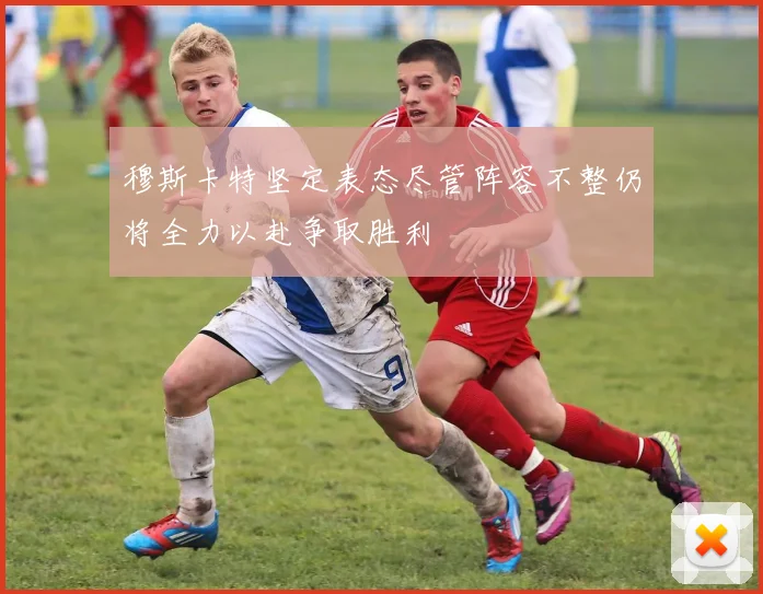 穆斯卡特坚定表态尽管阵容不整仍将全力以赴争取胜利