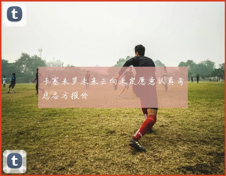 卡塞米罗未来去向未定愿意认真考虑各方报价