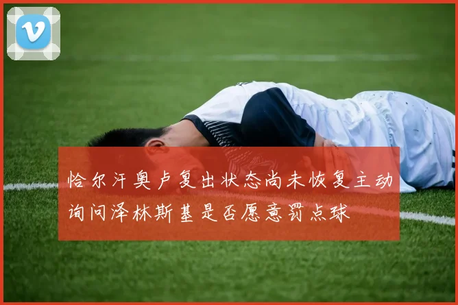 恰尔汗奥卢复出状态尚未恢复主动询问泽林斯基是否愿意罚点球