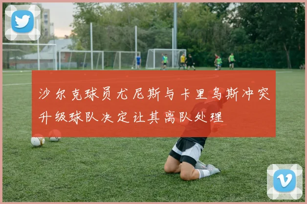 沙尔克球员尤尼斯与卡里乌斯冲突升级球队决定让其离队处理