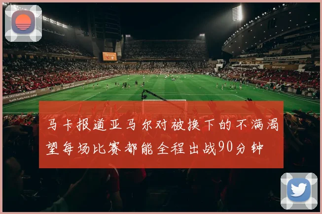 马卡报道亚马尔对被换下的不满渴望每场比赛都能全程出战90分钟