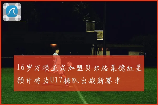 16岁万项正式加盟贝尔格莱德红星预计将为U17梯队出战新赛季