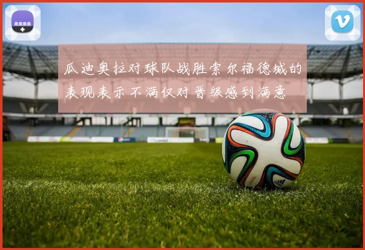 瓜迪奥拉对球队战胜索尔福德城的表现表示不满仅对晋级感到满意