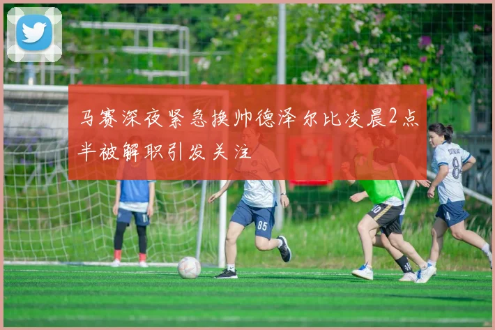 马赛深夜紧急换帅德泽尔比凌晨2点半被解职引发关注