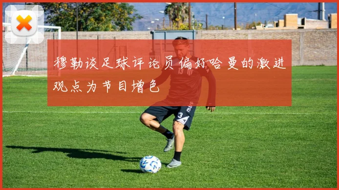 穆勒谈足球评论员偏好哈曼的激进观点为节目增色