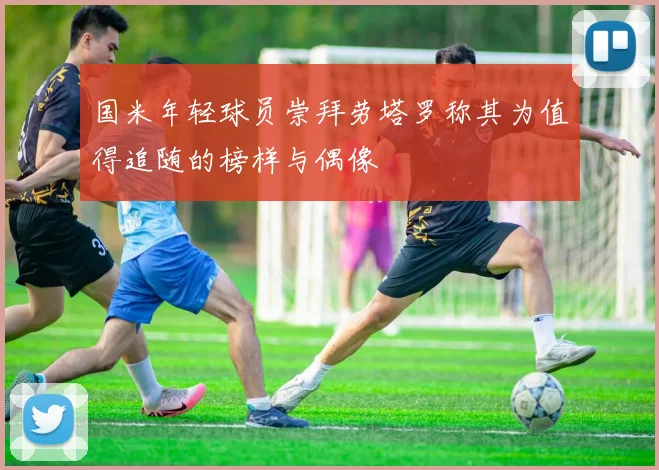 国米年轻球员崇拜劳塔罗称其为值得追随的榜样与偶像
