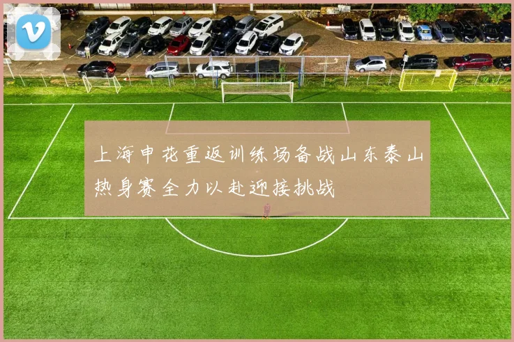 上海申花重返训练场备战山东泰山热身赛全力以赴迎接挑战